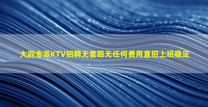 大同金派KTV招聘无套路无任何费用直招上班稳定